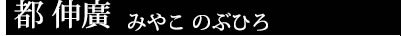 都 伸廣 みやこ のぶひろ