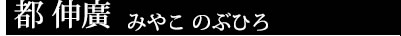 都 伸廣 みやこ のぶひろ