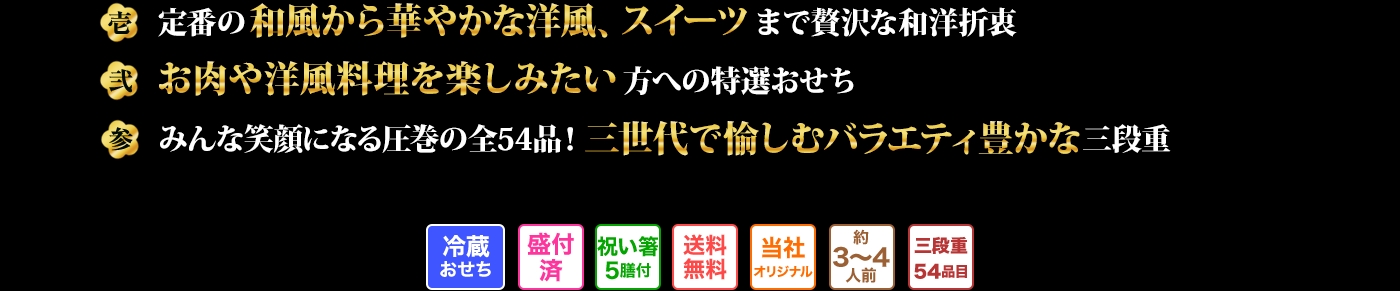 壱 定番の和風から華やかな洋風、スイーツまで贅沢な和洋折衷 弐 お肉や洋風料理を楽しみたい方への特選おせち 参 みんな笑顔になる圧巻の全54品!三世代で愉しむバラエティ豊かな三段重