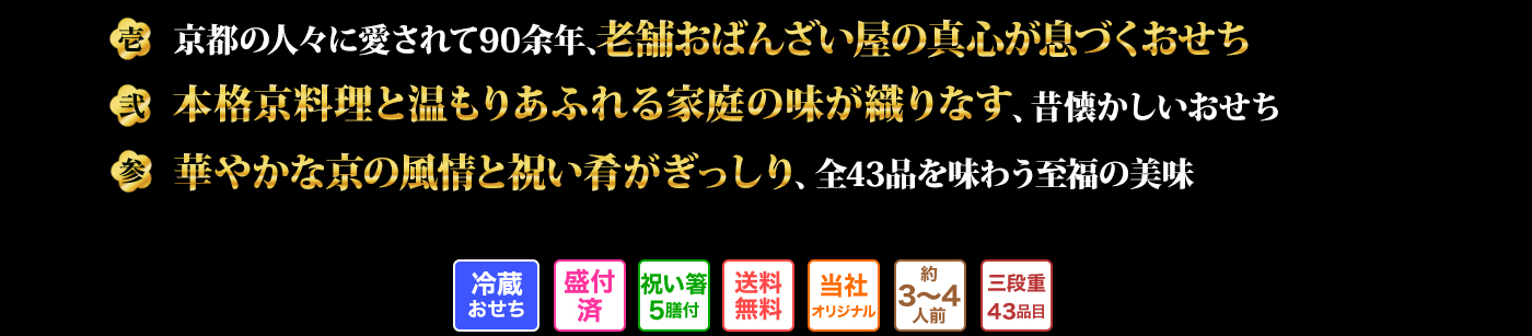 壱 京都の人々に愛されて90余年、老舗おばんざい屋の真心が息づくおせち 弐 本格京料理と温もりあふれる家庭の味が織りなす、昔懐かしいおせち 参 華やかな京の風情と祝い肴がぎっしり、全43品を味わう至福の美味