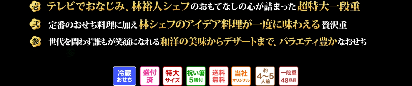 壱 テレビでおなじみ、林裕人シェフのおもてなしの心が詰まった超特大一段重 弐 定番のおせち料理に加え林シェフのアイデア料理が一度に味わえる贅沢重 参 世代を問わず誰もが笑顔になれる和洋の美味からデザートまで、バラエティ豊かなおせち