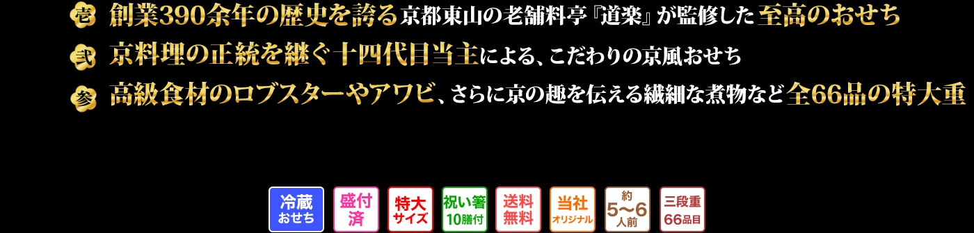 壱 創業390余年の歴史を誇る京都東山の老舗料亭『道楽』が監修した至高のおせち 弐 京料理の正統を継ぐ十四代目当主による、こだわりの京風おせち 参 高級食材のロブスターやアワビ、さらに京の趣を伝える繊細な煮物など全66品の特大重