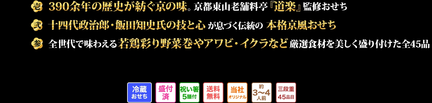 壱　390余年の歴史が紡ぐ京の味。京都東山老舗料亭『道楽』監修おせ　弐　十四代政治郎・飯田知史氏の技と心が息づく伝統の本格京風おせち　参　全世代で味わえる若鶏彩り野菜巻やアワビ・イクラなど厳選食材を美しく盛り付けた全45品
