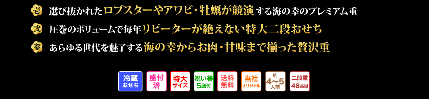 壱 選び抜かれたロブスターやアワビ・牡蠣が競演する海の幸のプレミアム重 弐 圧巻のボリュームで毎年リピーターが絶えない特大二段おせち 参 あらゆる世代を魅了する海の幸からお肉・甘味まで揃った贅沢重