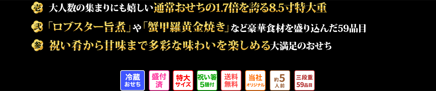 壱 大人数の集まりにも嬉しい通常おせちの1.7倍を誇る8.5寸特大重 弐 「ロブスター旨煮」や「蟹甲羅黄金焼き」など豪華食材を盛り込んだ59品目 参 祝い肴から甘味まで多彩な味わいを楽しめる大満足のおせち