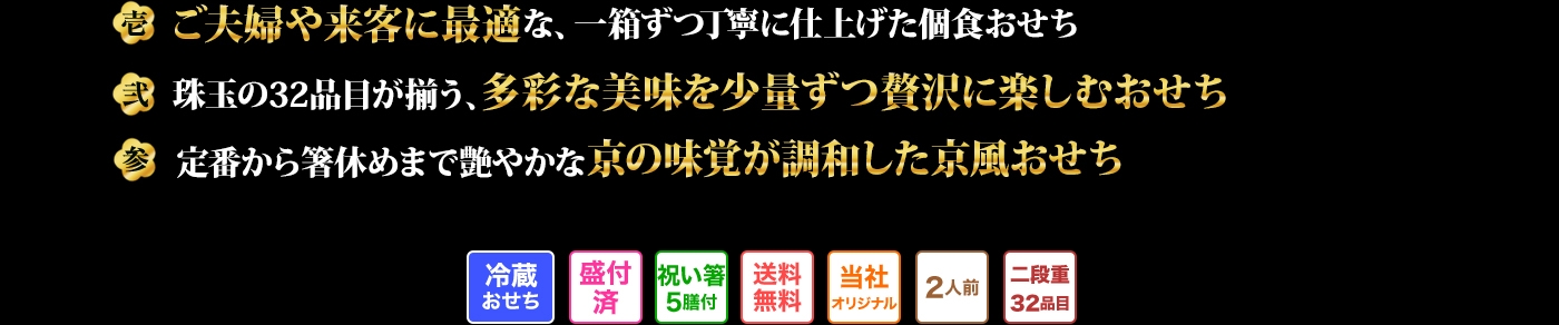 壱 ご夫婦や来客に最適な、一箱ずつ丁寧に仕上げた個食おせち 弐 珠玉の32品目が揃う、多彩な美味を少量ずつ贅沢に楽しむおせち 参 定番から箸休めまで艶やかな京の味覚が調和した京風おせち