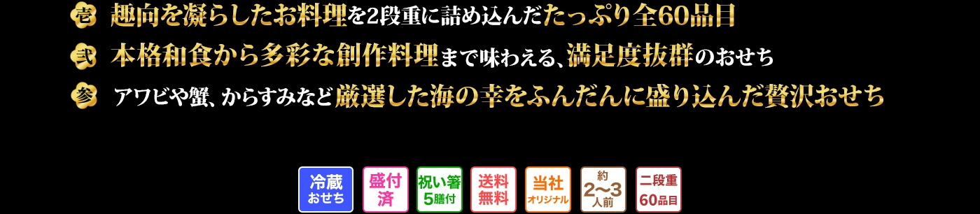 壱 趣向を凝らしたお料理を2段重に詰め込んだたっぷり全60品目 弍 本格和食から多彩な創作料理まで味わえる、満足度抜群のおせち 参 アワビや蟹、からすみなど厳選した海の幸をふんだんに盛り込んだ贅沢おせち