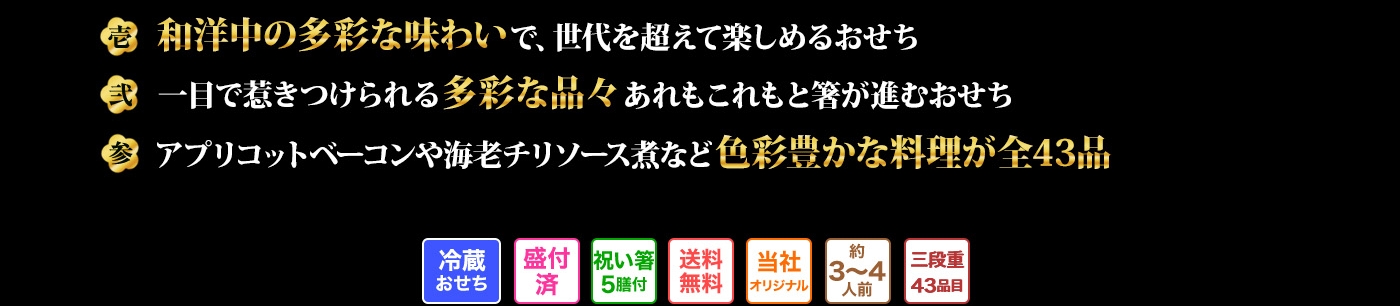 壱 和洋中の多彩な味わいで、世代を超えて楽しめるおせち 弍 一目で惹きつけられる多彩な品々あれもこれもと箸が進むおせち 参 アプリコットベーコンや海老チリソース煮など色彩豊かな料理が全43品