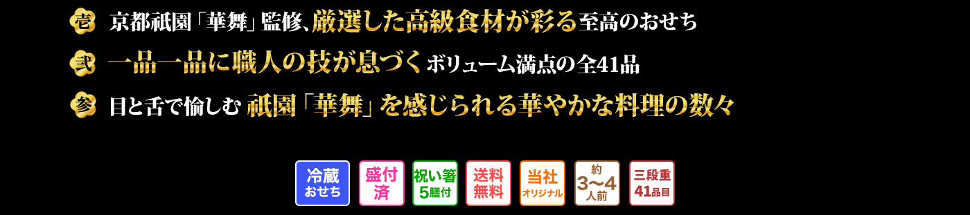 壱 京都祇園「華舞」監修、厳選した高級食材が彩る至高のおせち  弐 一品一品に職人の技が息づくボリューム満点の全41品  参 目と舌で愉しむ祇園「華舞」を感じられる華やかな料理の数々
