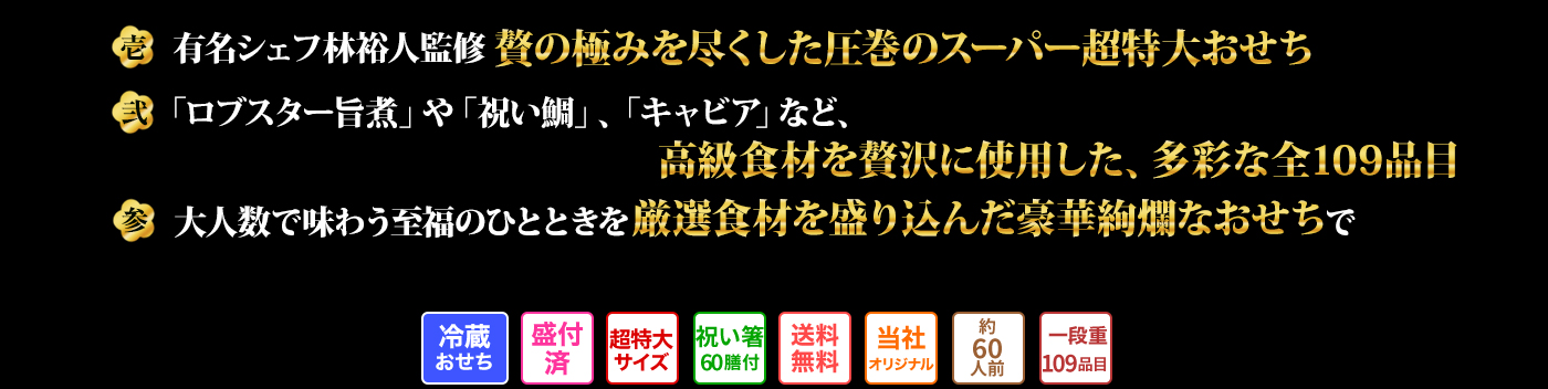壱 有名シェフ林裕人監修 贅の極みを尽くした圧巻のスーパー超特大おせち 弐 「ロブスター旨煮」や「祝い鯛」、「キャビア」など、高級食材を贅沢に使用した、多彩な全80品目 参 大人数で味わう至福のひとときを厳選食材を盛り込んだ豪華絢爛なおせちで