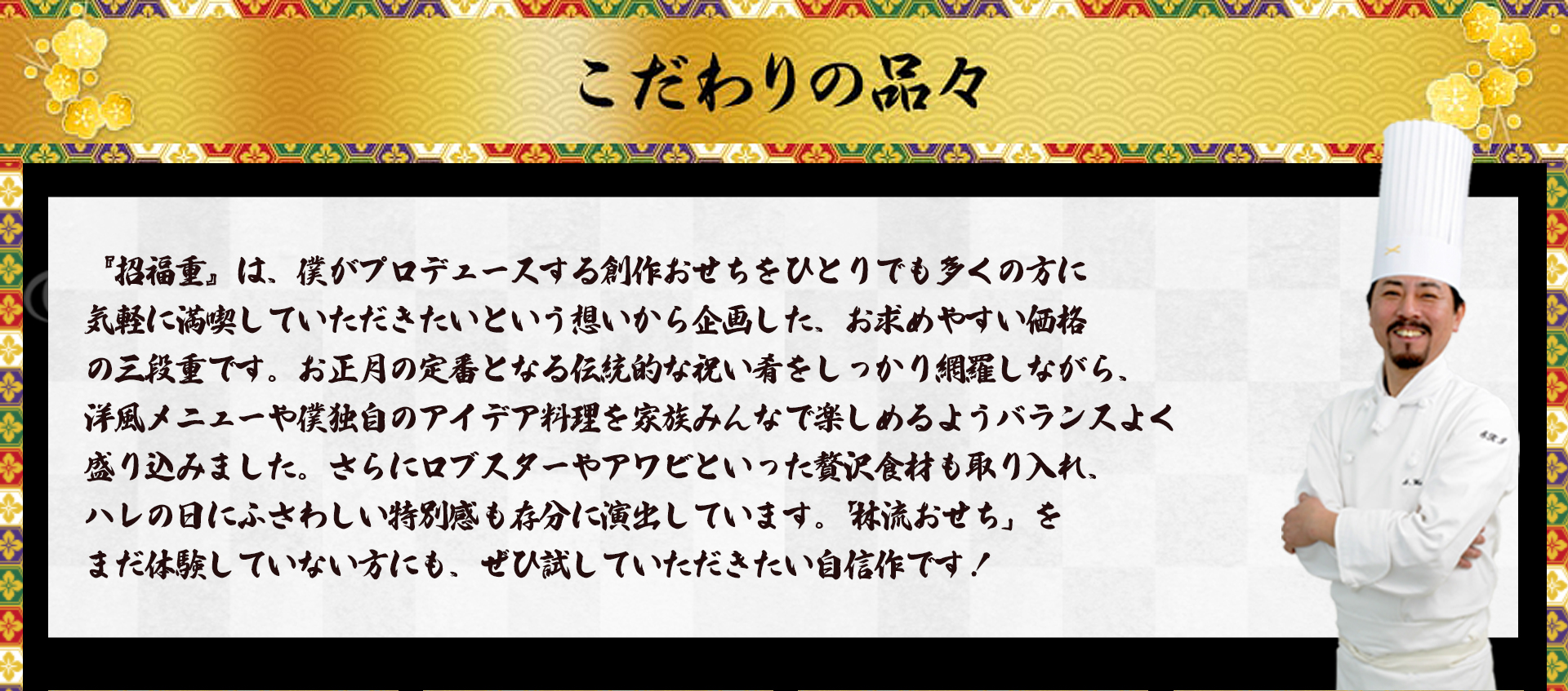 こだわりの品々 『招福重』は、僕がプロデュースする創作おせちをひとりでも多くの方に気軽に満喫していただきたいという想いから企画した、お求めやすい価格の三段重です。お正月の定番となる伝統的な祝い肴をしっかり網羅しながら、洋風メニューや僕独自のアイデア料理を家族みんなで楽しめるようバランスよく盛り込みました。さらにロブスターやアワビといった贅沢食材も取り入れ、ハレの日にふさわしい特別感も存分に演出しています。「林流おせち」をまだ体験していない方にも、ぜひ試していただきたい自信作です！