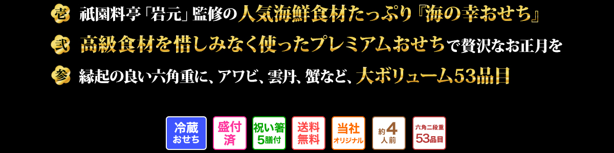 壱 祇園料亭「岩元」監修の人気海鮮食材たっぷり『海の幸おせち』 弐 高級食材を惜しみなく使ったプレミアムおせちで贅沢なお正月を 参 縁起の良い六角重に、アワビ、雲丹、蟹など、大ボリューム53品目