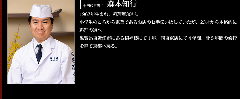 十四代目当主 森本知行 1967年生まれ、料理歴30年。小学生のころから家業であるお店のお手伝いはしていたが、23才から本格的に料理の道へ。滋賀県東近江市にある招福楼にて1年、同東京店にて4年間、計5年間の修行を経て京都へ戻る。