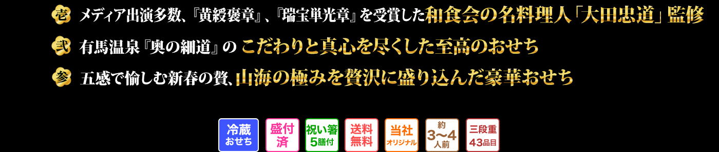 壱 メディア出演多数、『黄綬褒章』、『瑞宝単光章』を受賞した和食会の名料理人「大田忠道」監修 弐 有馬温泉『奥の細道』のこだわりと真心を尽くした至高のおせち 参 五感で愉しむ新春の贅、山海の極みを贅沢に盛り込んだ豪華おせち 冷蔵おせち 盛付済 祝い箸5膳付 送料無料 当社オリジナル 約3～4人前 三段重43品目