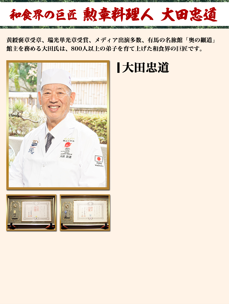 和食界の巨匠 勲章料理人 太田忠道 黄綬褒章受章、瑞光単光章受賞、メディア出演多数、有馬の名旅館「奥の細道」館主を務める大田氏は、800人以上の弟子を育て上げた和食界の巨匠です。