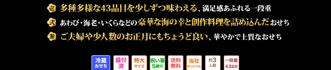 壱 多種多様な43品目を少しずつ味わえる、満足感あふれる一段重　弍 あわび・海老・いくらなどの豪華な海の幸と創作料理を詰め込んだおせち　参 ご夫婦や少人数のお正月にもちょうど良い、華やかで上質なおせち