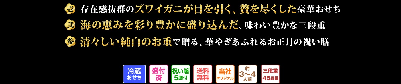 壱 存在感抜群のズワイガニが目を引く、贅を尽くした豪華おせち 弍 海の恵みを彩り豊かに盛り込んだ、味わい豊かな三段重 参 清々しい純白のお重で贈る、華やぎあふれるお正月の祝い膳