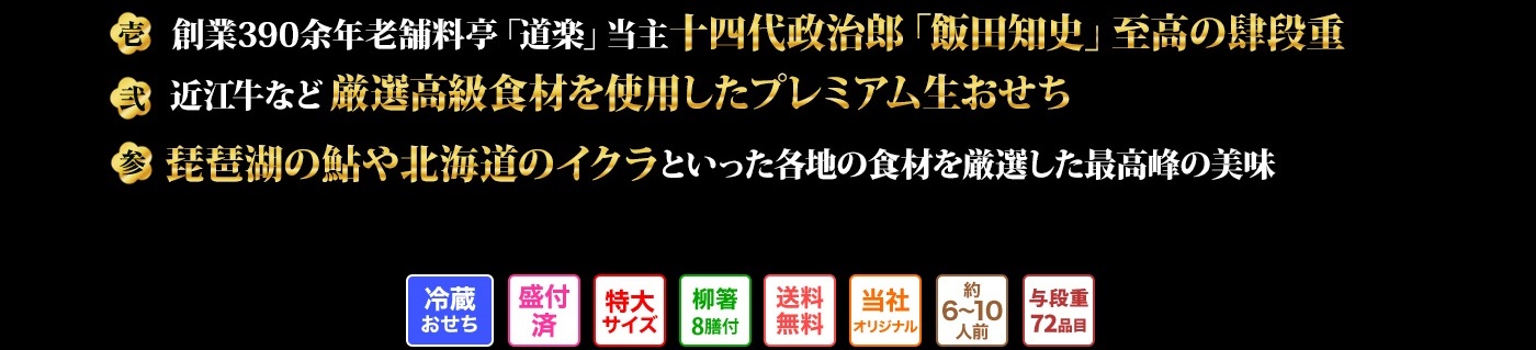 壱 創業390余年老舗料亭「道楽」当主十四代政治郎「飯田知史」至高の肆段重　弍 近江牛など厳選高級食材を使用したプレミアム生おせち　参 琵琶湖の鮎や北海道のイクラといった各地の食材を厳選した最高峰の美味