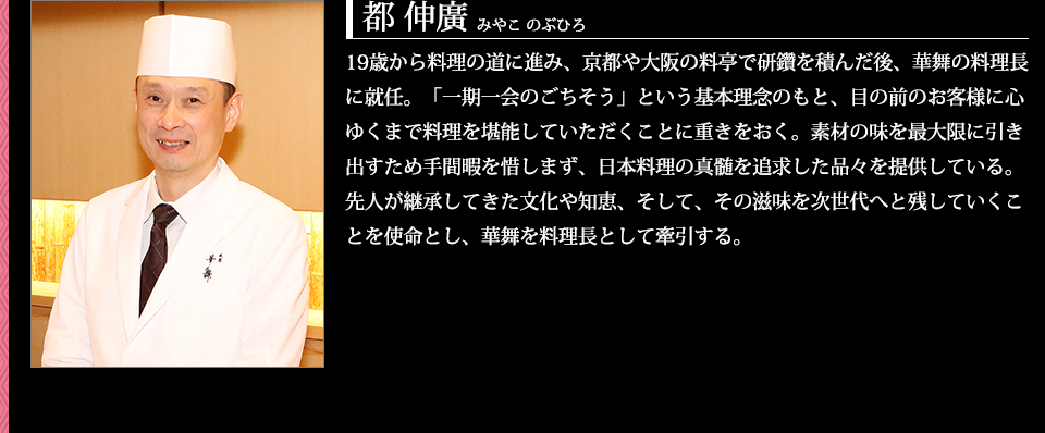 19歳から料理の道に進み、京都や大阪の料亭で研鑽を積んだ後、華舞の料理長に就任。「一期一会のごちそう」という基本理念のもと、目の前のお客様に心ゆくまで料理を堪能していただくことに重きをおく。素材の味を最大限に引き出すため手間暇を惜しまず、日本料理の真髄を追求した品々を提供している。先人が継承してきた文化や知恵、そして、その滋味を次世代へと残していくことを使命とし、華舞を料理長として牽引する。