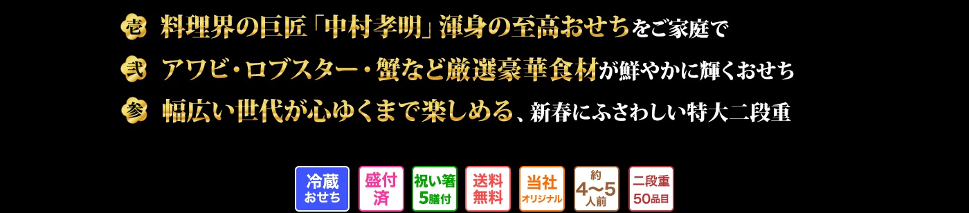壱 料理の巨匠「中村孔明」が手掛ける、至高の料理の数々をご家庭で味わえるおせち 弐 「アワビ」「ロブスター」「蟹」など高級食材を彩り華やかに盛り付けたおせち 参 新年の食卓にふさわしい、幅広い世代にご満足いただける特大二段重