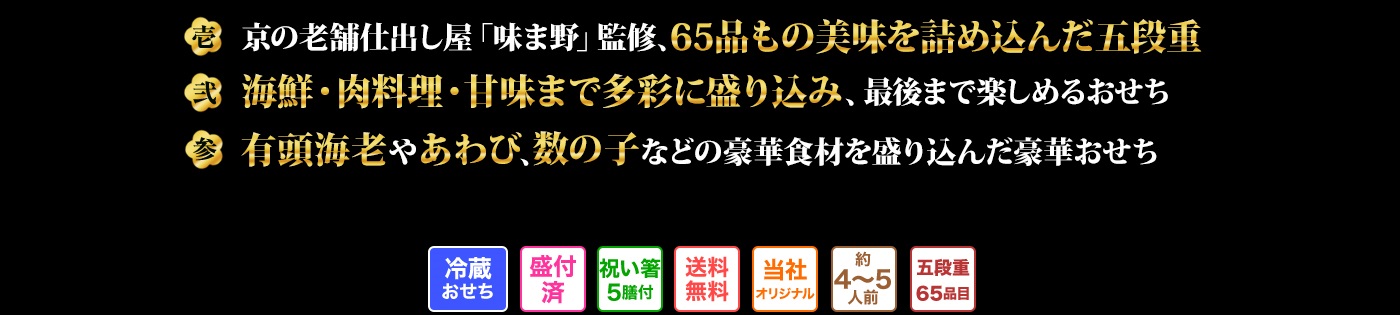 壱 冷めても美味しいが真髄、 京都岡崎「味ま野」監修豪華絢爛おせち 弐 世代を超えてご堪能いただける至高の逸品が満載の高級おせち 参 北海道県産青昆布や丹波篠山産黒豆など国産食材を贅沢に使ったおせち
