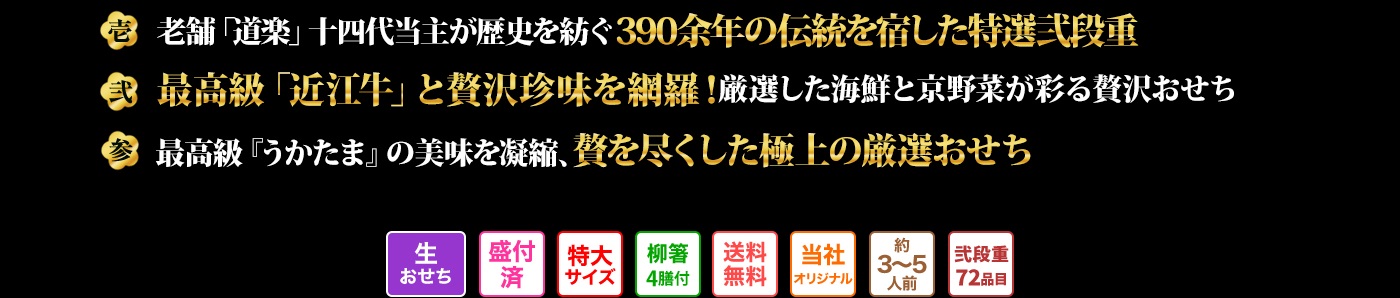 壱 老舗料亭「道楽」当主、十四代目政治郎飯田知史が贈る390余年の歴史が息づく珠玉の弐段重 弍 最高級「近江牛」、珍味「鮟肝」「からすみ」「きんこ」を贅沢に厳選した国産の海鮮と京野菜が彩る至福のおせち 参 最高級肆段おせち「うかたま」の味覚を厳選、美味を余すことなく詰め込んだ極上の弐段重