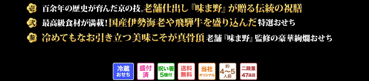 壱 百余年の歴史が育んだ京の技。老舗仕出し『味ま野』が贈る伝統の祝膳 弐 最高級食材が満載!国産伊勢海老や飛騨牛を盛り込んだ特選おせち 参 冷めてもなお引き立つ美味こそが真骨頂 老舗『味ま野』監修の豪華絢爛おせち
