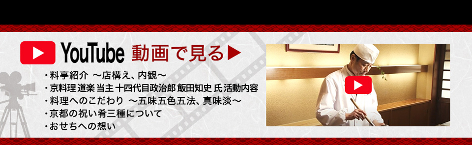 YouTube動画で見る 料亭紹介～店構え、内観～ 京料理 道楽 当主 十四代目政治郎 飯田知史 氏 活動内容 料理へのこだわり～五味五色五法、真味淡～ 京都の祝い肴三種について おせちへの想い