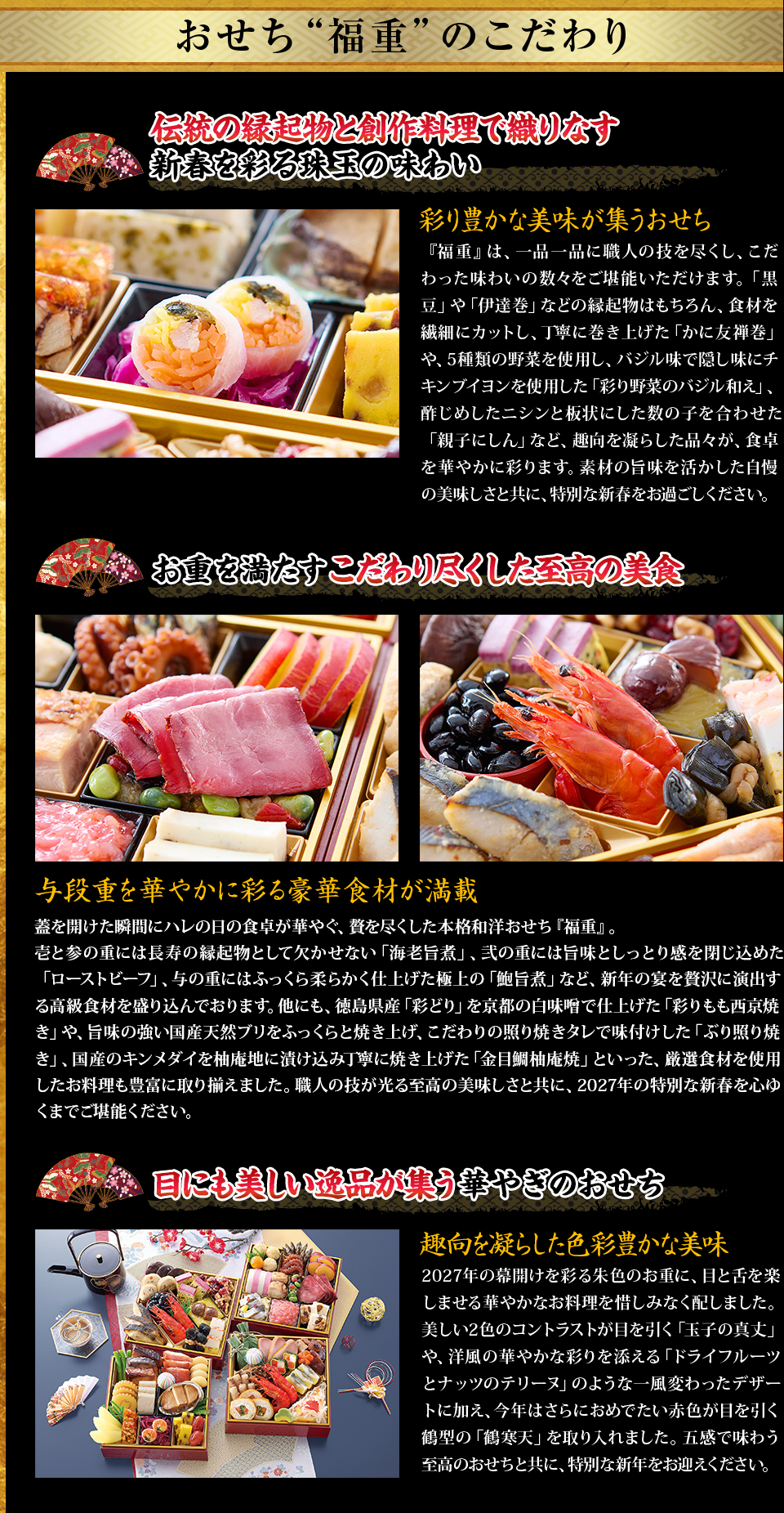 おせち“福重”のこだわり 伝統の縁起物と創作料理で織りなす新春を彩る珠玉の味わい 『福重』は、一品一品に職人の技を尽くし、こだわった味わいの数々をご堪能いただけます。「黒豆」や「伊達巻」などの縁起物はもちろん、食材を繊細にカットし、丁寧に巻き上げた「かに友禅巻」や、5種類の野菜を使用し、バジル味で隠し味にチキンブイヨンを使用した「彩り野菜のバジル和え」、酢じめしたニシンと板状にした数の子を合わせた「親子にしん」など、趣向を凝らした品々が、食卓を華やかに彩ります。素材の旨味を活かした自慢の美味しさと共に、特別な新春をお過ごしください。 お重を満たすこだわり尽くした至高の美食 与段重を華やかに彩る豪華食材が満載 蓋を開けた瞬間にハレの日の食卓が華やぐ、贅を尽くした本格和洋おせち『福重』。壱と参の重には長寿の縁起物として欠かせない「海老旨煮」、弐の重には旨味としっとり感を閉じ込めた「ローストビーフ」、与の重にはふっくら柔らかく仕上げた極上の「鮑旨煮」など、新年の宴を贅沢に演出する高級食材を盛り込んでおります。他にも、徳島県産「彩どり」を京都の白味噌で仕上げた「彩りもも西京焼き」や、旨味の強い国産天然ブリをふっくらと焼き上げ、こだわりの照り焼きタレで味付けした「ぶり照り焼き」、国産のキンメダイを柚庵地に漬け込み丁寧に焼き上げた「金目鯛柚庵焼」といった、厳選食材を使用したお料理も豊富に取り揃えました。職人の技が光る至高の美味しさと共に、2027年の特別な新春を心ゆくまでご堪能ください。 目にも美しい逸品が集う華やぎのおせち 趣向を凝らした色彩豊かな美味 2027年の幕開けを彩る朱色のお重に、目と舌を楽しませる華やかなお料理を惜しみなく配しました。美しい2色のコントラストが目を引く「玉子の真丈」や、洋風の華やかな彩りを添える「ドライフルーツとナッツのテリーヌ」のような一風変わったデザートに加え、今年はさらにおめでたい赤色が目を引く鶴型の「鶴寒天」を取り入れました。五感で味わう至高のおせちと共に、特別な新年をお迎えください。 お客様の声を取り入れて 一層より良いおせちに 貴重なお客様のご意見を取り入れて、食材やお料理を変更、調理方法や味付け等も調整。例えば…箸休めになる魚料理を入れてほしい→鮮度のよいコハダを大根、レモンのチップと和え、レモン風味の調味酢で仕上げた「こはだレモン」を入れました。さっぱりとした味わいで箸休めにピッタリです。 食後につまめる甘未を入れてほしい→見た目も華やかな「ドライフルーツとナッツのテリーヌ」を取り入れました。甘味としてはもちろん、ワインやお酒のお供にも最適です。 彩りの良い洋風のお料理がもっとほしいなぁ→5種類の野菜を使用し、バジル味で隠し味にチキンブイヨンを使用した「彩り野菜のバジル和え」を盛り込みました。写真映えする逸品です。 他にも様々な改善を重ね、ご満足いただけるおせちが完成