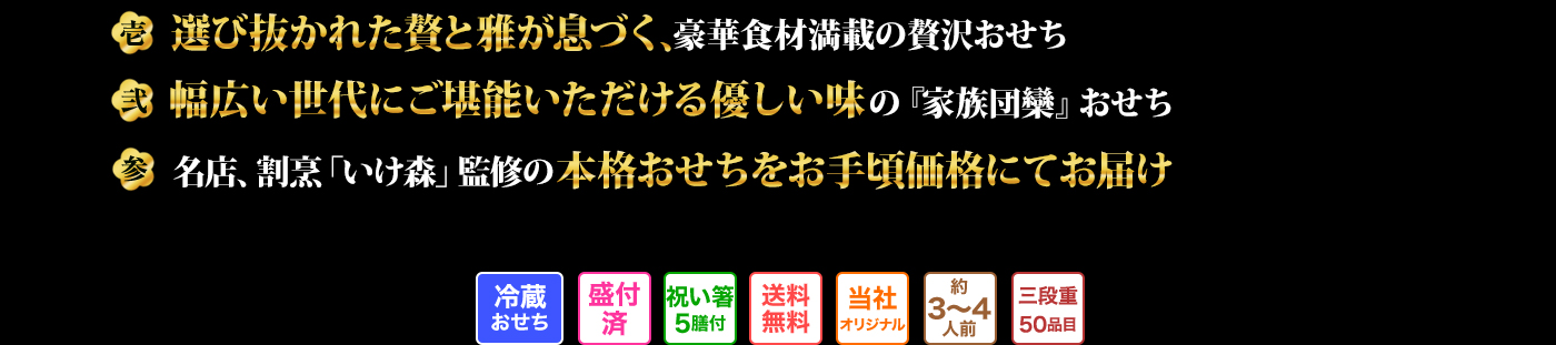壱 選び抜かれた贅と雅が息づく、豪華食材満載の贅沢おせち 弐 幅広い世代にご堪能いただける優しい味の『家族団欒』おせち 参 名店、「いけ森」監修の本格おせちをお手頃価格にてお届け 冷蔵おせち 盛付済 祝い箸5膳付 送料無料 当社オリジナル 約3～4人前 三段重50品目