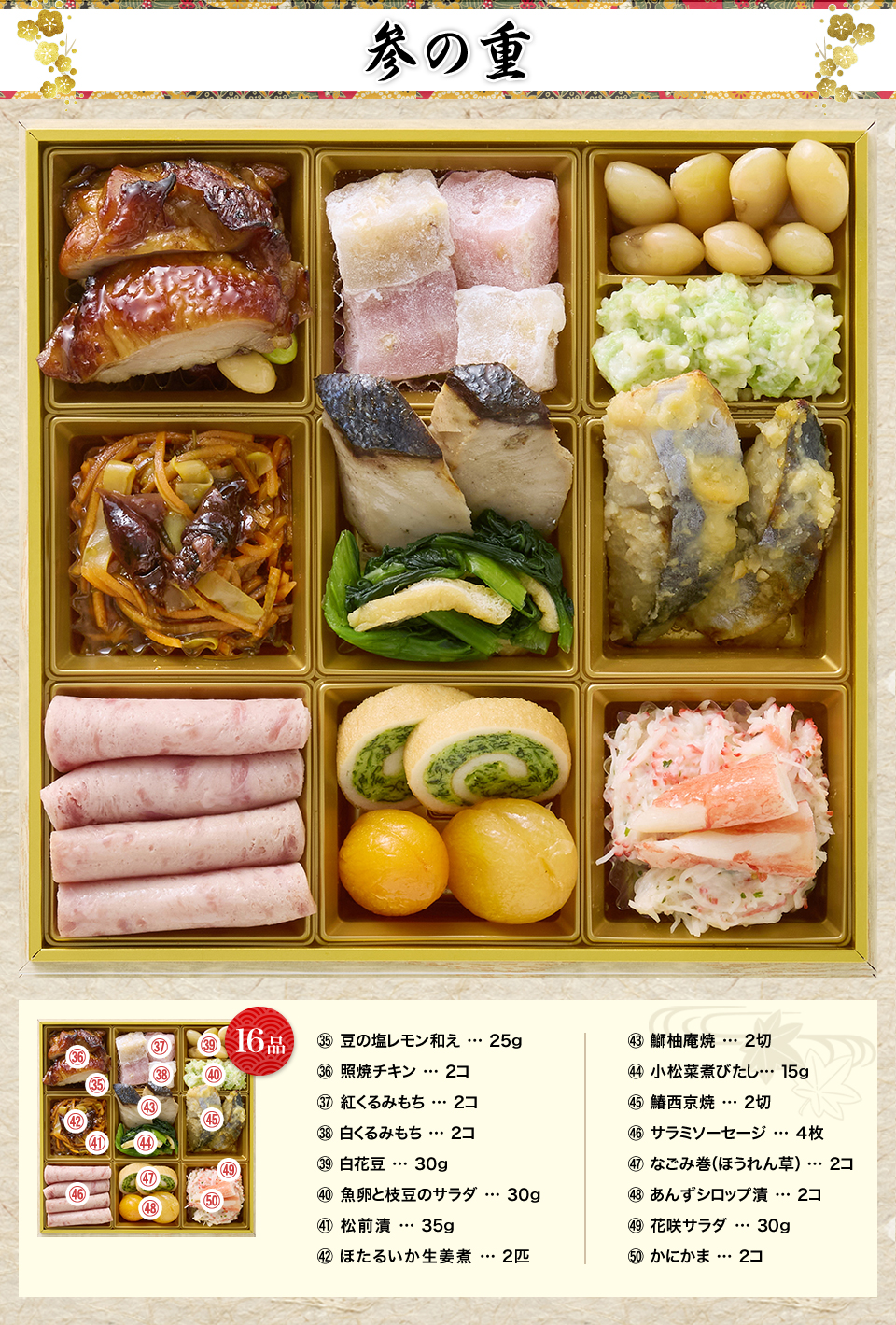 参の重 豆の塩レモン和え25g 照焼チキン2コ 紅くるみもち2コ 白くるみもち2コ 白花豆30g 魚卵と枝豆のサラダ30g 松前漬35g ほたるいか生姜煮2匹 鰤柚庵焼2切 小松菜煮びたし15g 鰆西京焼2切 サラミソーセージ4枚 なごみ巻（ほうれん草）2コ あんずシロップ漬2コ 花咲サラダ30g かにかま2コ