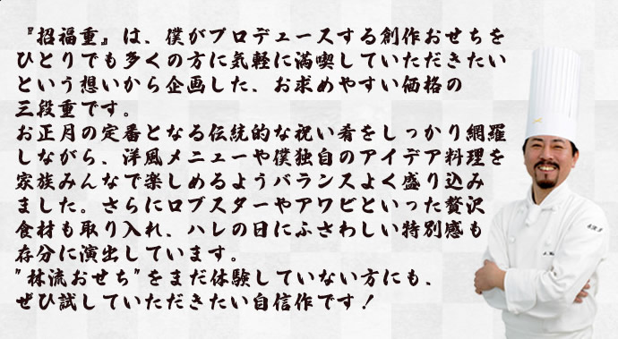 『招福重』は、僕がプロデュースする創作おせちをひとりでも多くの方に気軽に満喫していただきたいという想いから企画した、お求めやすい価格の三段重です。お正月の定番となる伝統的な祝い肴をしっかり網羅しながら、洋風メニューや僕独自のアイデア料理を家族みんなで楽しめるようバランスよく盛り込みました。さらにロブスターやアワビといった贅沢食材も取り入れ、ハレの日にふさわしい特別感も存分に演出しています。「林流おせち」をまだ体験していない方にも、ぜひ試していただきたい自信作です！