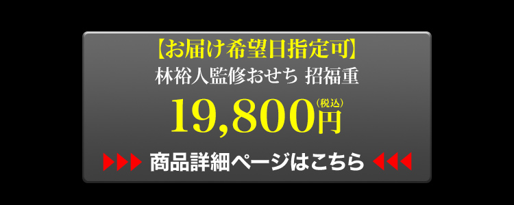お届け希望日指定可 林裕人監修おせち 招福重 19,800円（税込） 商品詳細ページはこちら