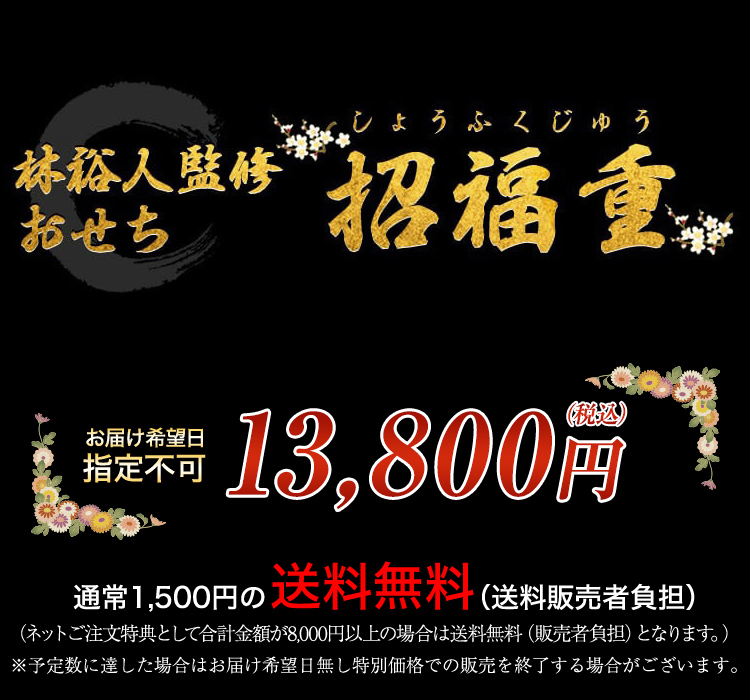 林裕人監修おせち 招福重 お届け希望日 指定不可 13,800円（税込） 通常1,500円の送料無料 （ネットご注文特典として合計金額が8,000円以上の場合は送料無料となります。） ※予定数に達した場合はお届け希望日無し特別価格での販売を終了する場合がございます。