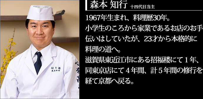十四代目当主 森本知行 1967年生まれ、料理歴30年。小学生のころから家業であるお店のお手伝いはしていたが、23才から本格的に料理の道へ。滋賀県東近江市にある招福楼にて1年、同東京店にて4年間、計5年間の修行を経て京都へ戻る。