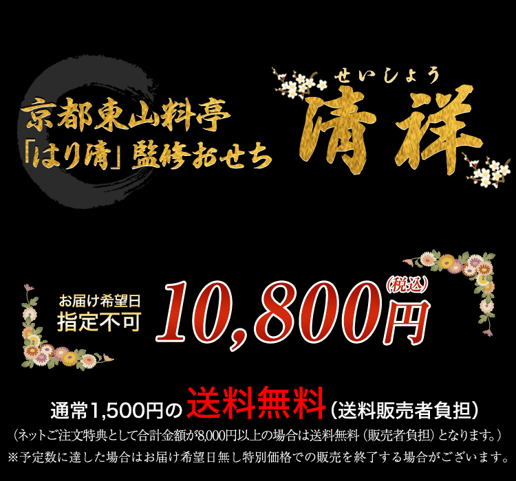 京都東山 料亭「はり清」監修おせち 清祥 お届け希望日 指定不可 10,800円（税込） 通常1,500円の送料無料 （ネットご注文特典として合計金額が8,000円以上の場合は送料無料となります。） ※予定数に達した場合はお届け希望日無し特別価格での販売を終了する場合がございます。