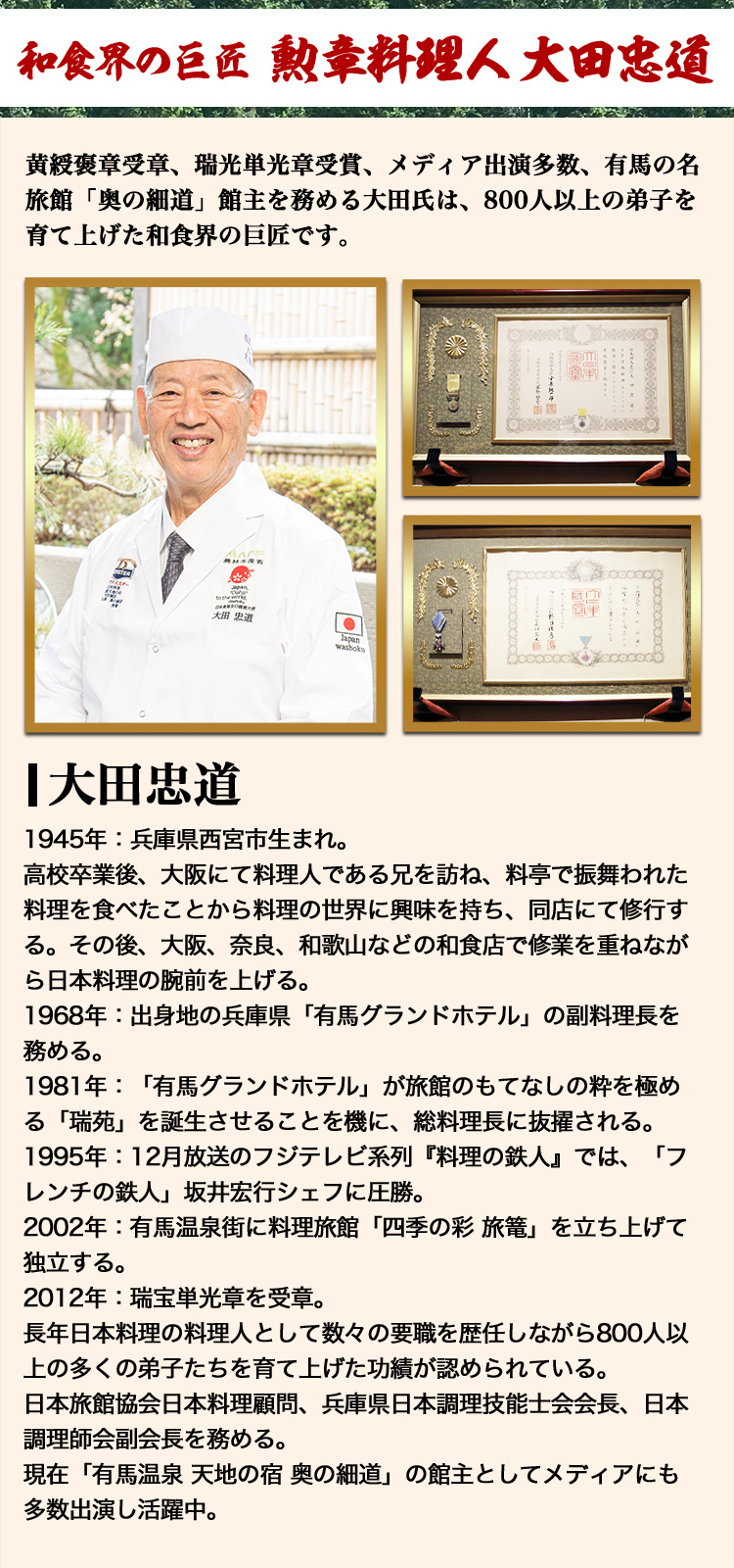 和食界の巨匠 勲章料理人 太田忠道 黄綬褒章受章、瑞光単光章受賞、メディア出演多数、有馬の名旅館「奥の細道」館主を務める大田氏は、800人以上の弟子を育て上げた和食界の巨匠です。1945年：兵庫県西宮市生まれ。高校卒業後、大阪にて料理人である兄を訪ね、料亭で振舞われた料理を食べたことから料理の世界に興味を持ち、同店にて修行する。その後、大阪、奈良、和歌山などの和食店で修業を重ねながら日本料理の腕前を上げる。1968年：出身地の兵庫県「有馬グランドホテル」の副料理長を務める。1981年：「有馬グランドホテル」が旅館のもてなしの粋を極める「瑞苑」を誕生させることを機に、総料理長に抜擢される。1995年：12月放送のフジテレビ系列『料理の鉄人』では、「フレンチの鉄人」坂井宏行シェフに圧勝。2002年：有馬温泉街に料理旅館「四季の彩 旅篭」を立ち上げて独立する。2004年：黄綬褒章を受章。2012年：瑞宝単光章を受章。長年日本料理の料理人として数々の要職を歴任しながら800人以上の多くの弟子たちを育て上げた功績が認められている。日本旅館協会日本料理顧問、兵庫県日本調理技能士会会長、日本調理師会副会長を務める。現在「有馬温泉 天地の宿 奥の細道」の館主としてメディアにも多数出演し活躍中。