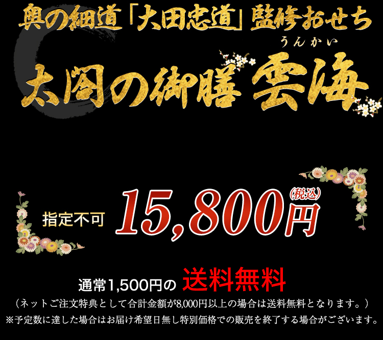 奥の細道「大田忠道」監修おせち 太閤の御膳 雲海 お届け希望日 指定不可 15,800円（税込） 通常1,500円の送料無料 （ネットご注文特典として合計金額が8,000円以上の場合は送料無料となります。） ※予定数に達した場合はお届け希望日無し特別価格での販売を終了する場合がございます。