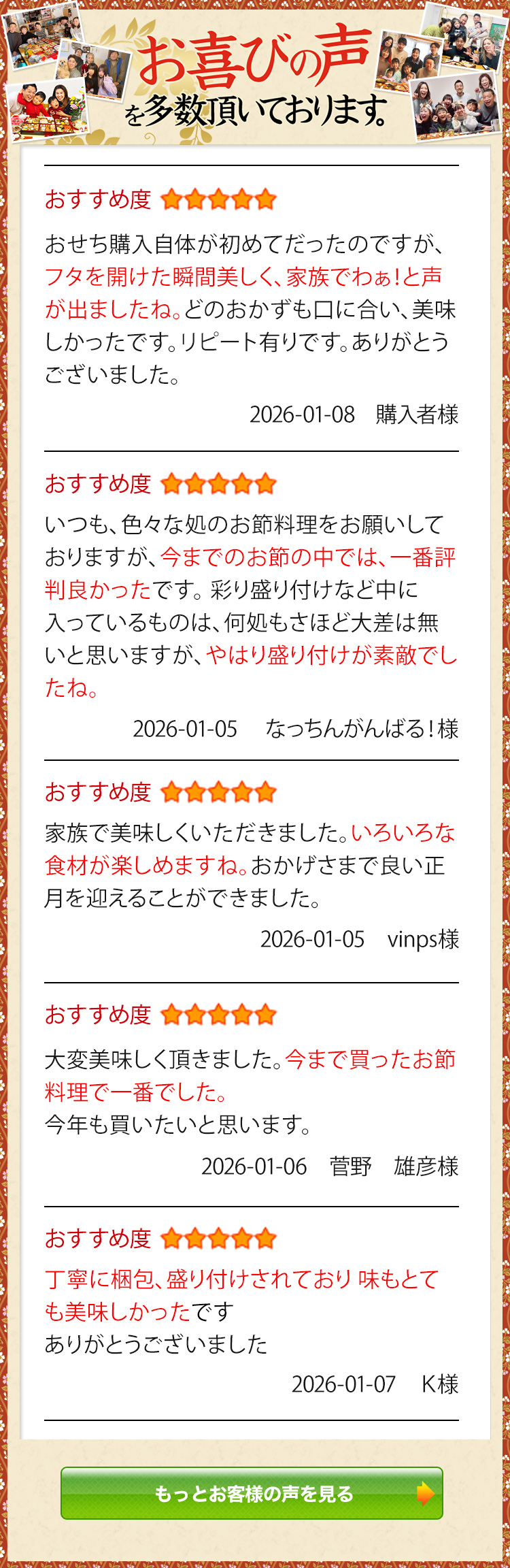 お喜びの声を多数頂いております。 おすすめ度5 おせち購入自体が初めてだったのですが、フタを開けた瞬間美しく、家族でわぁ！と声が出ましたね。どのおかずも口に合い、美味しかったです。リピート有りです。ありがとうございました。 購入者様 2026/1/8 おすすめ度5 いつも、色々な処のお節料理をお願いしておりますが、今までのお節の中では、一番評判良かったです。彩り盛り付けなど中に入っているものは、何処もさほど大差は無いと思いますが、やはり盛り付けが素敵でしたね。 なっちんがんばる！様 2026/1/5 おすすめ度5 家族で美味しくいただきました。いろいろな食材が楽しめますね。おかげさまで良い正月を迎えることができました。 vinps様 2026/1/5 おすすめ度5 大変美味しく頂きました。今まで買ったお節料理で一番でした。今年も買いたいと思います。 菅野　雄彦様 2026/1/6 おすすめ度5 丁寧に梱包、盛り付けされており 味もとても美味しかったです ありがとうございました K様 2026/1/7 もっとお客様の声を見る
