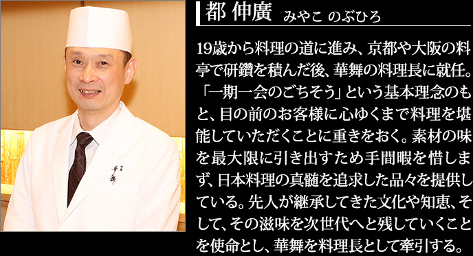 19歳から料理の道に進み、京都や大阪の料亭で研鑽を積んだ後、華舞の料理長に就任。「一期一会のごちそう」という基本理念のもと、目の前のお客様に心ゆくまで料理を堪能していただくことに重きをおく。素材の味を最大限に引き出すため手間暇を惜しまず、日本料理の真髄を追求した品々を提供している。先人が継承してきた文化や知恵、そして、その滋味を次世代へと残していくことを使命とし、華舞を料理長として牽引する。