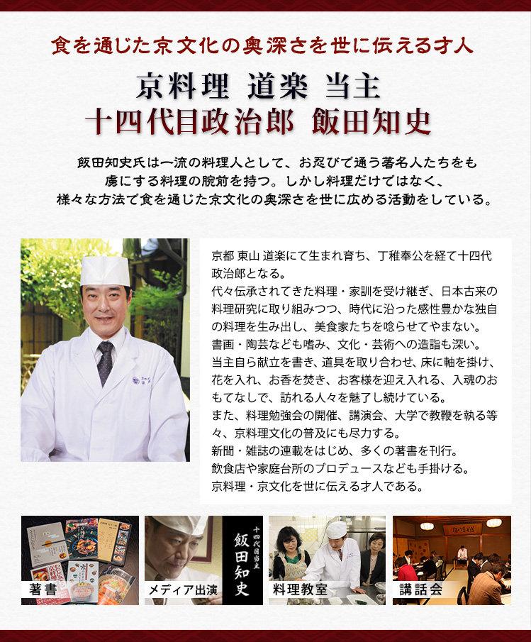 食を通じた京文化の奥深さを世に伝える才人 京料理 道楽 当主 十四代目政治郎 飯田知史 飯田知史氏は一流の料理人として、お忍びで通う著名人たちをも虜にする料理の腕前を持つ。しかし料理だけではなく、様々な方法で食を通じた京文化の奥深さを世に広める活動をしている。 京都 東山 道楽にて生まれ育ち、丁稚奉公を経て十四代政治郎となる。代々伝承されてきた料理・家訓を受け継ぎ、日本古来の料理研究に取り組みつつ、時代に沿った感性豊かな独自の料理を生み出し、美食家たちを唸らせてやまない。書画・陶芸なども嗜み、文化・芸術への造詣も深い。当主自ら献立を書き、道具を取り合わせ、床に軸を掛け、花を入れ、お香を焚き、お客様を迎え入れる、入魂のおもてなしで、訪れる人々を魅了し続けている。また、料理勉強会の開催、講演会、大学で教鞭を執る等々、京料理文化の普及にも尽力する。新聞・雑誌の連載をはじめ、多くの著書を刊行。飲食店や家庭台所のプロデュースなども手掛ける。京料理・京文化を世に伝える才人である。
