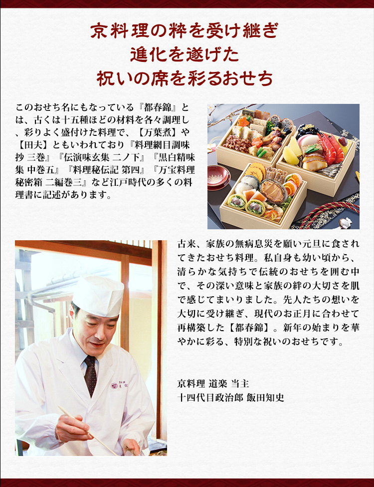 京料理の粋を受け継ぎ進化を遂げた祝いの席を彩るおせち このおせち名にもなっている『都春錦』とは、古くは十五種ほどの材料を各々調理し、彩りよく盛付けた料理で、【万葉煮】や【田夫】ともいわれており『料理網目調味抄 三巻』『伝演味玄集 二ノ下』『黒白精味集 中巻五』『料理秘伝記 第四』『万宝料理秘密箱 二編巻三』など江戸時代の多くの料理書に記述があります｡ 古来、家族の無病息災を願い元旦に食されてきたおせち料理。私自身も幼い頃から、清らかな気持ちで伝統のおせちを囲む中で、その深い意味と家族の絆の大切さを肌で感じてまいりました。先人たちの想いを大切に受け継ぎ、現代のお正月に合わせて再構築した【都春錦】。新年の始まりを華やかに彩る、特別な祝いのおせちです。 京料理 道楽 当主 十四代目政治郎 飯田知史