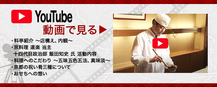 YouTube動画で見る 料亭紹介～店構え、内観～ 京料理 道楽 当主 十四代目政治郎 飯田知史 氏 活動内容 料理へのこだわり～五味五色五法、真味淡～ 京都の祝い肴三種について おせちへの想い