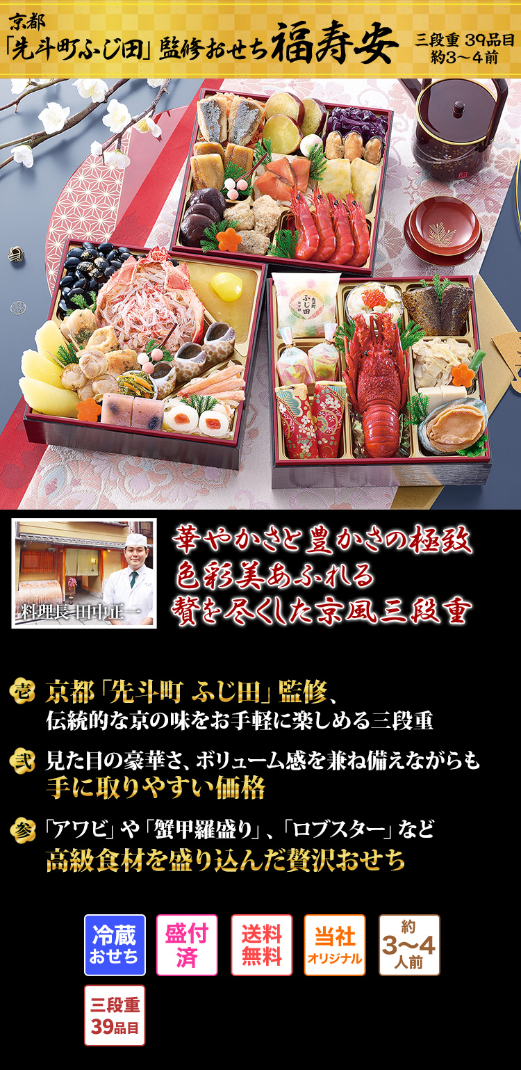 京都「先斗町ふじ田」監修おせち 福寿安 三段重 39品目 約3~4人前 華やかさと豊かさの極致 色彩美あふれる贅を尽くした京風三段重 料理長 田中正一 壱 京都「先斗町 ふじ田」監修、伝統的な京の味をお手軽に楽しめる三段重 弐 見た目の豪華さ、ボリューム感を兼ね備えながらも手に取りやすい価格 参 「アワビ」や「蟹甲羅盛り」、「ロブスター」など高級食材を盛り込んだ贅沢おせち 冷蔵おせち 盛付済 送料無料 当社オリジナル 約3~4人前 三段重39品目