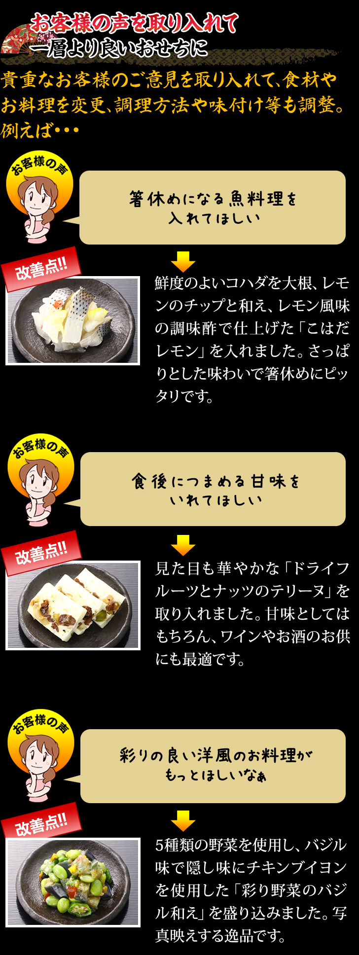 お客様の声を取り入れて 一層より良いおせちに 貴重なお客様のご意見を取り入れて、食材やお料理を変更、調理方法や味付け等も調整。例えば…箸休めになる魚料理を入れてほしい→鮮度のよいコハダを大根、レモンのチップと和え、レモン風味の調味酢で仕上げた「こはだレモン」を入れました。さっぱりとした味わいで箸休めにピッタリです。 食後につまめる甘未を入れてほしい→見た目も華やかな「ドライフルーツとナッツのテリーヌ」を取り入れました。甘味としてはもちろん、ワインやお酒のお供にも最適です。 彩りの良い洋風のお料理がもっとほしいなぁ→5種類の野菜を使用し、バジル味で隠し味にチキンブイヨンを使用した「彩り野菜のバジル和え」を盛り込みました。写真映えする逸品です。