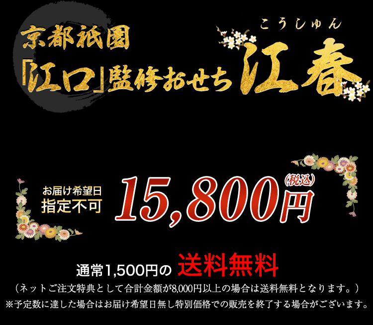 京都祇園「江口」監修おせち 江春 お届け希望日 指定不可 15,800円（税込） 通常1,500円の送料無料 （ネットご注文特典として合計金額が8,000円以上の場合は送料無料となります。） ※予定数に達した場合はお届け希望日無し特別価格での販売を終了する場合がございます。