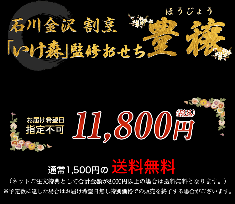石川金沢 割烹「いけ森」監修おせち 豊穣 お届け希望日 指定不可 11,800円（税込） 通常1,500円の送料無料 （ネットご注文特典として合計金額が8,000円以上の場合は送料無料となります。） ※予定数に達した場合はお届け希望日無し特別価格での販売を終了する場合がございます。
