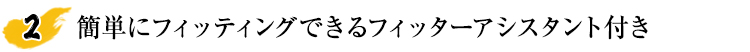 簡単にフィッティングできるフィッターアシスタント付き